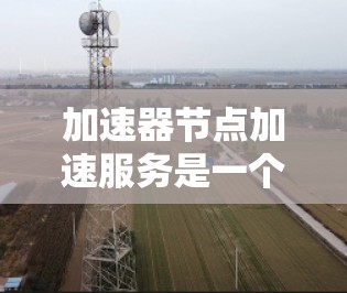 加速器节点加速服务是一个高效的网络优化解决方案，旨在通过部署加速器节点来缓存和快速转发数据，显著提升数据传输速度和效率。以下是对加速器节点加速服务的详细分析和总结