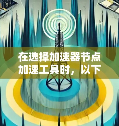 在选择加速器节点加速工具时，以下是一些关键点和建议