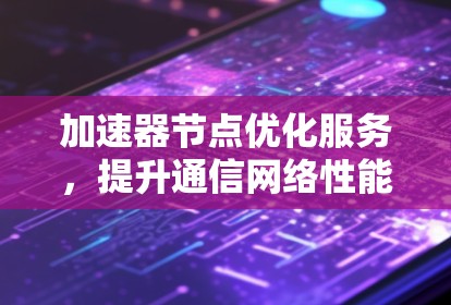 加速器节点优化服务，提升通信网络性能的关键