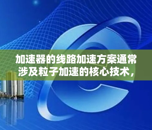 加速器的线路加速方案通常涉及粒子加速的核心技术，目的是将粒子从低能量状态加速到高能量状态，以满足实验或应用需求。以下是一些常见的加速器线路加速方案的关键要素和技术