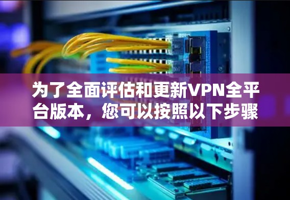 为了全面评估和更新VPN全平台版本，您可以按照以下步骤进行