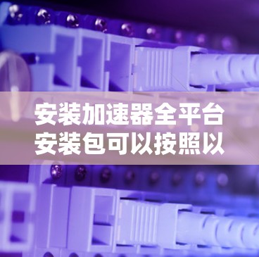 安装加速器全平台安装包可以按照以下步骤进行