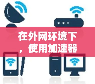 在外网环境下，使用加速器可以有效提升网络连接的速度和性能。以下是一些常见的高速外网工具和方法，帮助你更好地访问外网资源