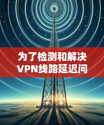 为了检测和解决VPN线路延迟问题，可以按照以下步骤进行