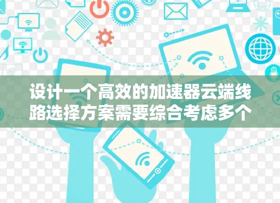 设计一个高效的加速器云端线路选择方案需要综合考虑多个关键因素，以下是一个有条理的实施步骤和总结