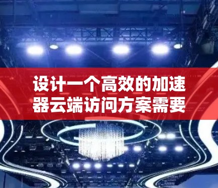 设计一个高效的加速器云端访问方案需要综合考虑多个关键因素，确保数据能够高效、安全地在云端和加速器之间传输并处理。以下是分步骤的设计方案