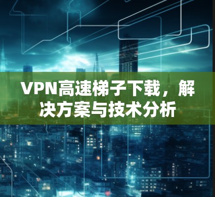 VPN高速梯子下载，解决方案与技术分析