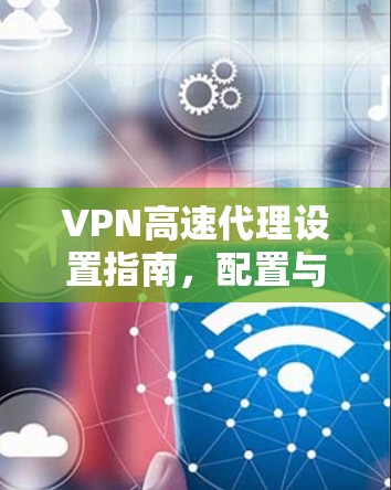 VPN高速代理设置指南，配置与安全保障