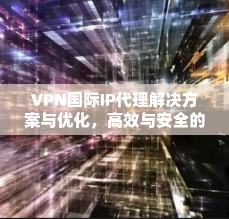 VPN国际IP代理解决方案与优化，高效与安全的全球通信方案