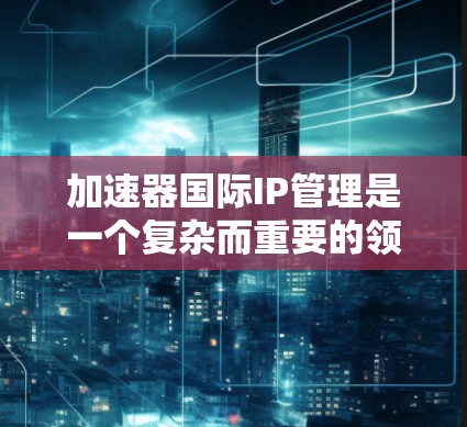 加速器国际IP管理是一个复杂而重要的领域，涉及国际组织如国际粒子加速器组织（IPPO）的知识产权政策制定、保护、分配和管理。以下是对该领域的详细分析
