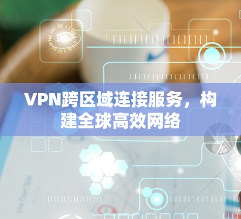 VPN跨区域连接服务，构建全球高效网络