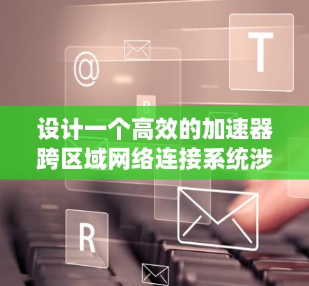 设计一个高效的加速器跨区域网络连接系统涉及多个关键因素。以下是对这一系统的详细设计和实现步骤