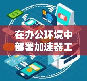在办公环境中部署加速器工具可以显著提升数据处理和计算效率，支持复杂应用，同时确保数据安全和系统稳定。以下是对加速器办公访问工具的总结和建议