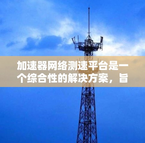 加速器网络测速平台是一个综合性的解决方案，旨在全面评估加速器在各种网络环境下的性能表现。以下是该平台的详细设计和功能介绍