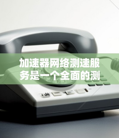 加速器网络测速服务是一个全面的测试过程，旨在评估加速器在不同网络环境和负载下的性能表现。以下是对该服务的详细总结