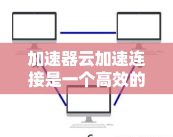 加速器云加速连接是一个高效的技术解决方案，旨在通过结合加速器和云服务，优化数据传输性能。以下是对该技术的详细分析和总结