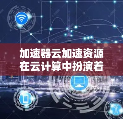 加速器云加速资源在云计算中扮演着重要角色，能够显著提升数据传输效率，优化应用性能。以下是对加速器云加速资源的详细分析和总结