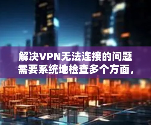 解决VPN无法连接的问题需要系统地检查多个方面，以下是详细的解决步骤