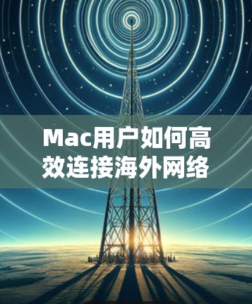 Mac用户如何高效连接海外网络？这些软件是必备！