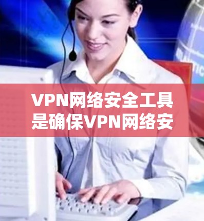 VPN网络安全工具是确保VPN网络安全的关键组成部分，涵盖多个关键技术和步骤，帮助保护数据隐私和网络安全。以下是VPN网络安全工具的详细分类和应用方法