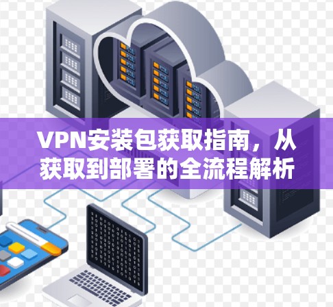 VPN安装包获取指南，从获取到部署的全流程解析
