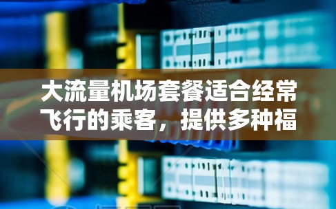 大流量机场套餐适合经常飞行的乘客，提供多种福利。以下是对不同套餐的总结和建议