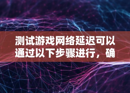测试游戏网络延迟可以通过以下步骤进行，确保获得准确且有意义的结果