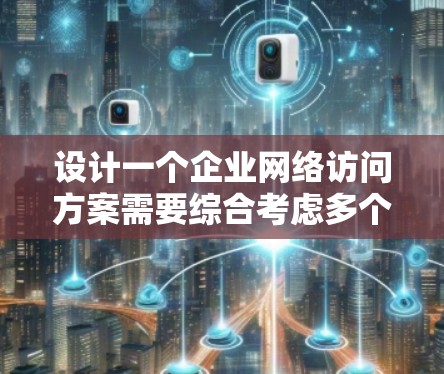 设计一个企业网络访问方案需要综合考虑多个关键因素，以确保网络的安全性、稳定性和灵活性。以下是一个结构化的方案，涵盖各个重要方面