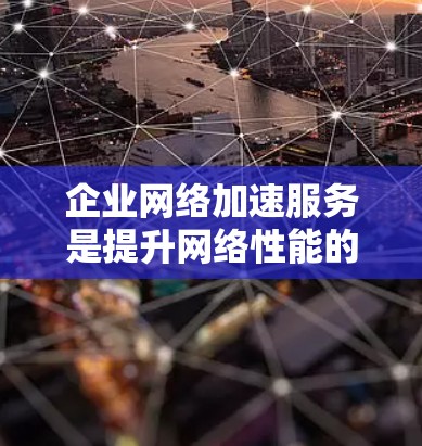 企业网络加速服务是提升网络性能的关键技术，帮助企业在数据传输和访问速度方面取得显著优势。以下是对企业网络加速服务的详细分析和总结