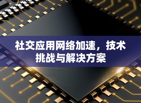 社交应用网络加速，技术挑战与解决方案
