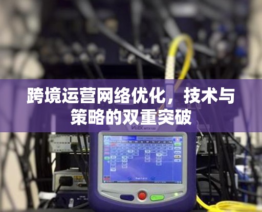跨境运营网络优化，技术与策略的双重突破
