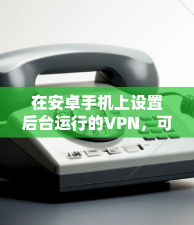 在安卓手机上设置后台运行的VPN，可以按照以下步骤进行