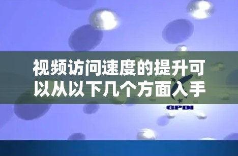 视频访问速度的提升可以从以下几个方面入手进行优化