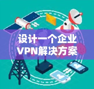 设计一个企业VPN解决方案需要全面考虑多个方面，确保既能保障网络安全，又能满足业务需求。以下是一个结构化的解决方案步骤