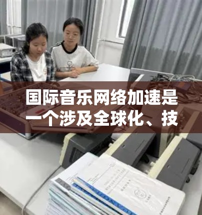 国际音乐网络加速是一个涉及全球化、技术创新和跨国文化交流的复杂领域。以下是一些关键因素和趋势，帮助理解国际音乐网络如何加速发展
