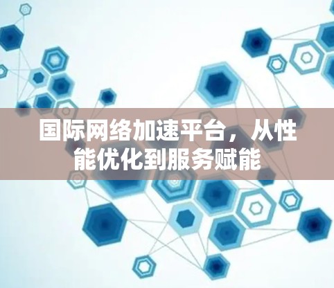 国际网络加速平台，从性能优化到服务赋能