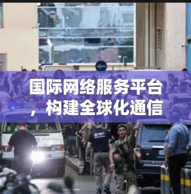 国际网络服务平台，构建全球化通信新生态
