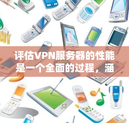 评估VPN服务器的性能是一个全面的过程，涵盖多个关键方面。以下是对这一过程的系统化总结