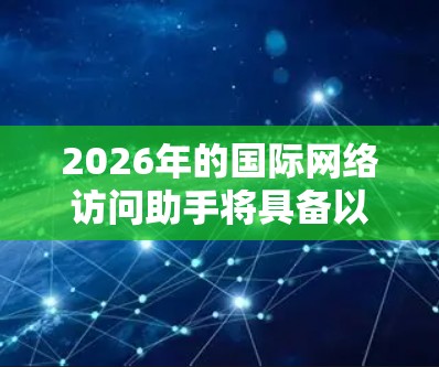 2026年的国际网络访问助手将具备以下特点，提升用户的网络体验和安全性