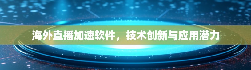 海外直播加速软件，技术创新与应用潜力