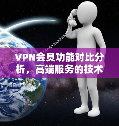 VPN会员功能对比分析，高端服务的技术与安全保障
