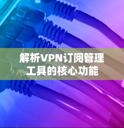 解析VPN订阅管理工具的核心功能