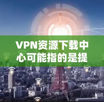 VPN资源下载中心可能指的是提供VPN软件或配置的下载资源的平台。然而，VPN资源的下载和使用需要遵守相关法律法规，并确保不侵犯版权。以下是一些注意事项和建议