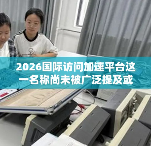 2026国际访问加速平台这一名称尚未被广泛提及或正式推出，因此目前没有确切的信息可以提供。以下是一些可能的解释和背景信息，以帮助你理解这一概念