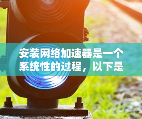 安装网络加速器是一个系统性的过程，以下是分步骤的指南，帮助您轻松完成安装和配置