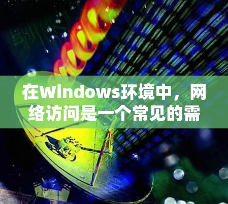 在Windows环境中，网络访问是一个常见的需求，以下是一些常用的网络访问方案和方法，帮助你有效地访问网络资源
