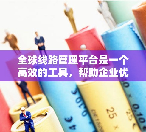 全球线路管理平台是一个高效的工具，帮助企业优化跨国物流运输，提升管理效率和降低成本。以下是对这一平台的详细分析和总结