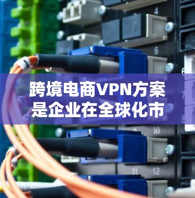跨境电商VPN方案是企业在全球化市场中保护数据安全、遵守法律法规并优化网络性能的重要工具。以下是该方案的详细总结