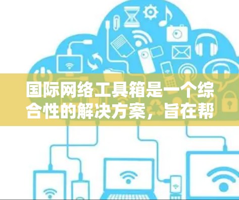 国际网络工具箱是一个综合性的解决方案，旨在帮助企业在全球范围内高效、安全地进行网络运营和用户体验管理。它通过多种工具和功能模块，提供全面的支持，包括但不限于以下几个方面