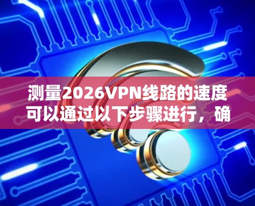测量2026VPN线路的速度可以通过以下步骤进行，确保准确性并优化VPN性能